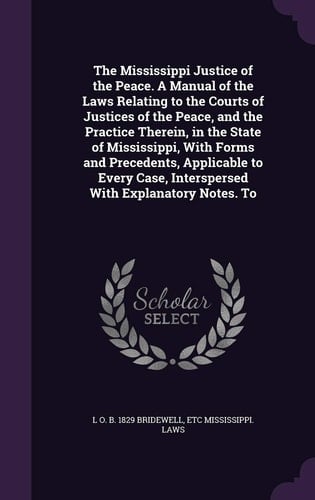 The Mississippi Justice of the Peace. A Manual of the Laws Relating to the Courts of Justices of the Peace, and the Practice Therein, in the State of Mississippi, With Forms and Precedents, Applicable to Every Case, Interspersed With Explanatory Notes. To