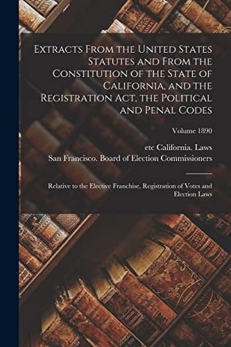 Extracts From the United States Statutes and From the Constitution of the State of California, and the Registration Act, the Political and Penal Codes Relative to the Elective Franchise, Registration of Votes and Election Laws; Volume 1890