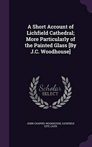 A Short Account of Lichfield Cathedral; More Particularly of the Painted Glass [By J.C. Woodhouse]