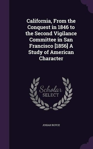 California, from the Conquest in 1846 to the Second Vigilance Committee in San Francisco [1856] a Study of American Character