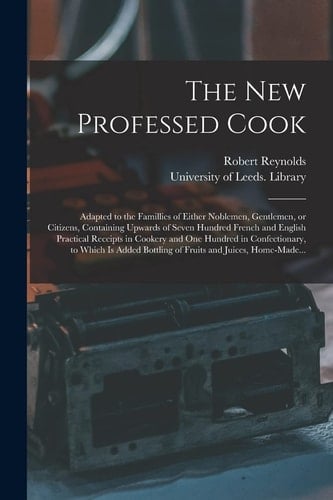 The New Professed Cook Adapted to the Famillies of Either Noblemen, Gentlemen, Or Citizens, Containing Upwards of Seven Hundred French and English Practical Receipts in Cookery and One Hundred in Confectionary, to Which Is Added Bottling of Fruits...