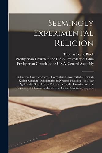Seemingly Experimental Religion Instructors Unexperienced-- Converters Unconverted-- Revivals Killing Religion-- Missionaries in Need of Teaching-- Or: War Against the Gospel by Its Friends. Being the Examination and Rejection of Thomas Ledlie Birch...