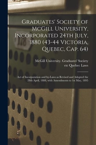 Graduates' Society of McGill University, Incorporated 24th July, 1880 (43-44 Victoria, Quebec, Cap. 64) [microform] Act of Incorporation and By-laws as Revised and Adopted the 28th April, 1888, With Amendments to 1st May, 1895