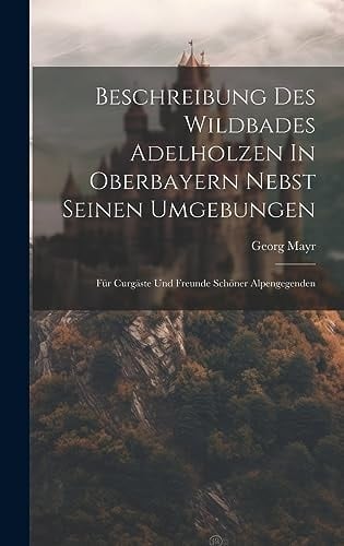 Beschreibung Des Wildbades Adelholzen In Oberbayern Nebst Seinen Umgebungen Für Curgäste Und Freunde Schöner Alpengegenden