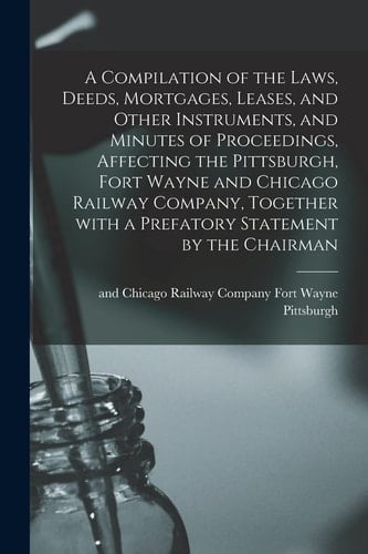 A Compilation of the Laws, Deeds, Mortgages, Leases, and Other Instruments, and Minutes of Proceedings, Affecting the Pittsburgh, Fort Wayne and Chicago Railway Company, Together With a Prefatory Statement by the Chairman