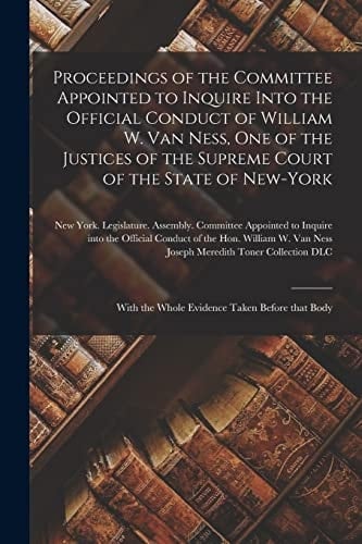 Proceedings of the Committee Appointed to Inquire Into the Official Conduct of William W. Van Ness, One of the Justices of the Supreme Court of the State of New-York With the Whole Evidence Taken Before That Body