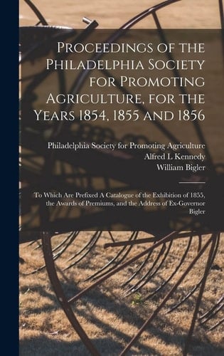 Proceedings of the Philadelphia Society for Promoting Agriculture, for the Years 1854, 1855 and 1856 [microform] To Which Are Prefixed A Catalogue of the Exhibition of 1855, the Awards of Premiums, and the Address of Ex-Governor Bigler