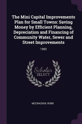 The Mini Capital Improvements Plan for Small Towns Saving Money by Efficient Planning, Depreciation and Financing of Community Water, Sewer and Street Improvements: 1992