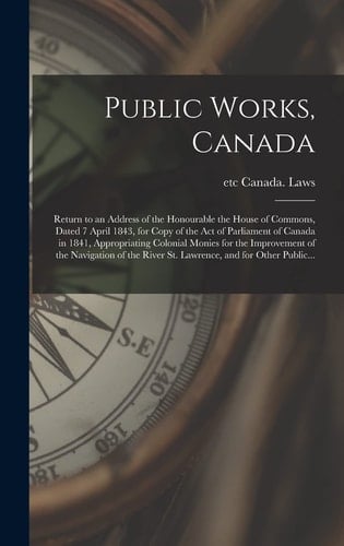 Public Works, Canada [microform] Return to an Address of the Honourable the House of Commons, Dated 7 April 1843, for Copy of the Act of Parliament of Canada in 1841, Appropriating Colonial Monies for the Improvement of the Navigation of the River...