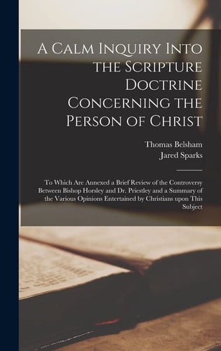 A Calm Inquiry Into the Scripture Doctrine Concerning the Person of Christ To Which Are Annexed a Brief Review of the Controversy Between Bishop Horsley and Dr. Priestley and a Summary of the Various Opinions Entertained by Christians Upon This Subject