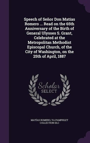 Speech of Señor Don Matías Romero ... Read on the 65th Anniversary of the Birth of General Ulysses S. Grant, Celebrated at the Metropolitan Methodist Episcopal Church, of the City of Washington, on the 25th of April, 1887