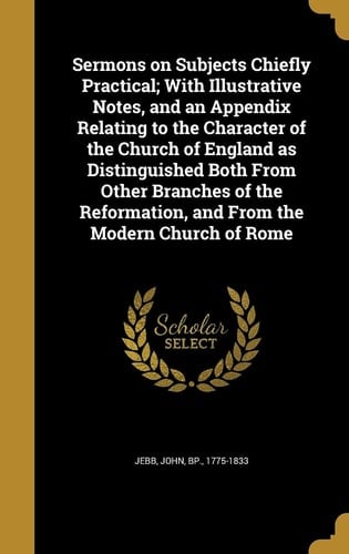 Sermons on Subjects Chiefly Practical; With Illustrative Notes, and an Appendix Relating to the Character of the Church of England as Distinguished Both From Other Branches of the Reformation, and From the Modern Church of Rome