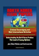 North Korea Issue Papers Criminal Sovereignty and Illicit International Activities, Understanding the North Korea Problem: The Land of Lousy Options, Plus China Policies and Controversies