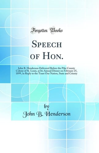 Speech of Hon. John B. Henderson Delivered Before the Pike County Colony of St. Louis, at Its Annual Dinner on February 25, 1899, in Reply to the Toast Our Nation, State and County (Classic Reprint)