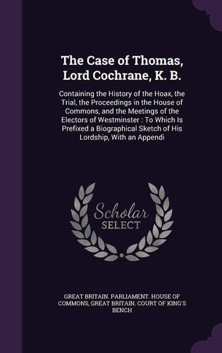 The Case of Thomas, Lord Cochrane, K. B. Containing the History of the Hoax, the Trial, the Proceedings in the House of Commons, and the Meetings of the Electors of Westminster: To Which Is Prefixed a Biographical Sketch of His Lordship, with an Appendi