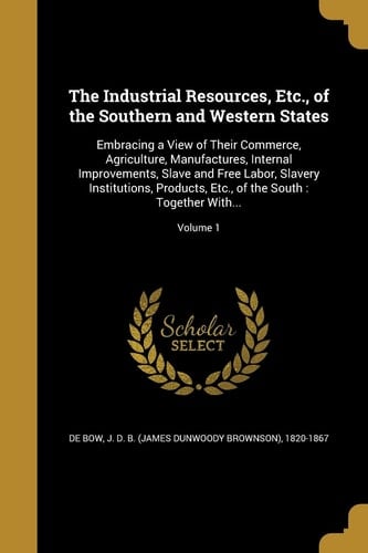 The Industrial Resources, Etc. , of the Southern and Western States Embracing a View of Their Commerce, Agriculture, Manufactures, Internal Improvements, Slave and Free Labor, Slavery Institutions, Products, Etc. , of the South: Together With... ; Volume 1