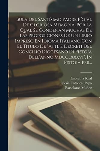 Bula Del Santísimo Padre Pío Vi, De Gloriosa Memoria, Por La Qual Se Condenan Muchas De Las Proposiciones De Un Libro Impreso En Idioma Italiano Con El Título De "atti, E Decreti Del Concilio Diocesano Di Pistoia Dell'anno Mdcclxxxvi", In Pistoia Per...