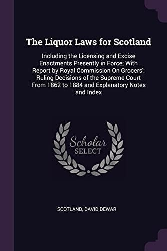 The Liquor Laws for Scotland Including the Licensing and Excise Enactments Presently in Force; With Report by Royal Commission On Grocers'; Ruling Decisions of the Supreme Court From 1862 to 1884 and Explanatory Notes and Index