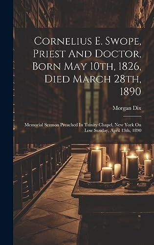 Cornelius E. Swope, Priest And Doctor, Born May 10th, 1826, Died March 28th, 1890 Memorial Sermon Preached In Trinity Chapel, New York On Low Sunday, April 13th, 1890