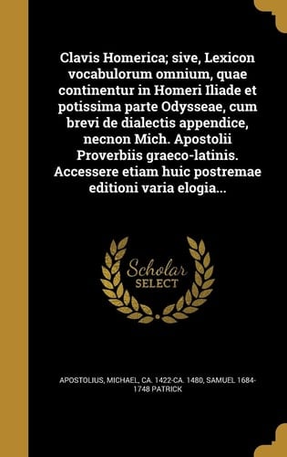 Clavis Homerica; sive, Lexicon vocabulorum omnium, quae continentur in Homeri Iliade et potissima parte Odysseae, cum brevi de dialectis appendice, necnon Mich. Apostolii Proverbiis graeco-latinis. Accessere etiam huic postremae editioni varia elogia...