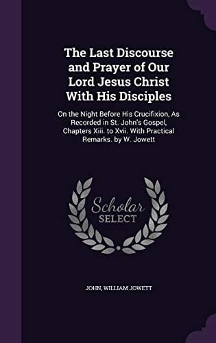 The Last Discourse and Prayer of Our Lord Jesus Christ With His Disciples On the Night Before His Crucifixion, As Recorded in St. John's Gospel, Chapters Xiii. to Xvii. With Practical Remarks. by W. Jowett