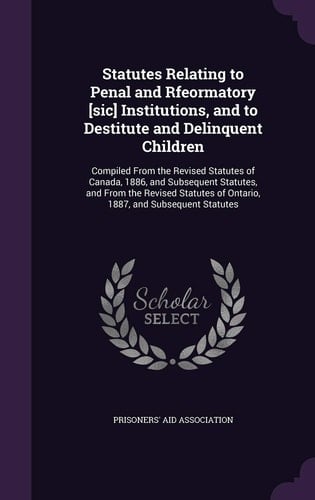 Statutes Relating to Penal and Rfeormatory [sic] Institutions, and to Destitute and Delinquent Children Compiled From the Revised Statutes of Canada, 1886, and Subsequent Statutes, and From the Revised Statutes of Ontario, 1887, and Subsequent Statutes