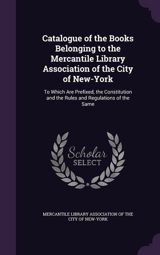 Catalogue of the Books Belonging to the Mercantile Library Association of the City of New-York To Which Are Prefixed, the Constitution and the Rules and Regulations of the Same