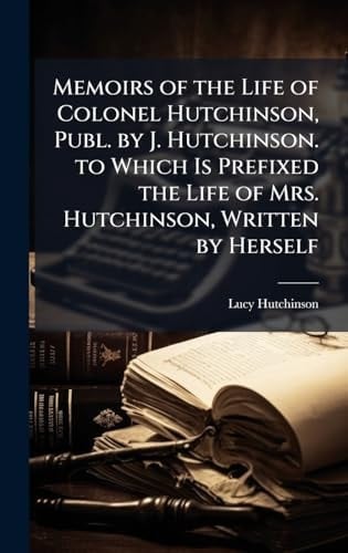 Memoirs of the Life of Colonel Hutchinson, Publ. by J. Hutchinson. to Which Is Prefixed the Life of Mrs. Hutchinson, Written by Herself