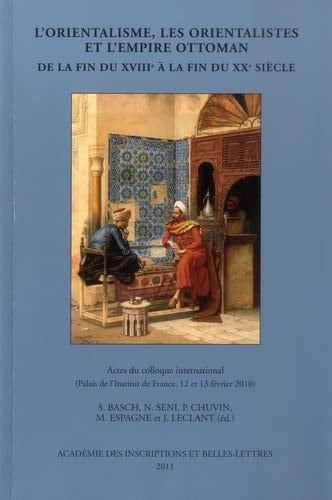 L'Orientalisme, Les Orientalistes Et l'Empire Ottoman de la Fin Du Xviiie a la Fin Du Xxe Siecle Actes Du Colloque International Reuni a Paris Les 12 Et 13 Fevrier 2010 Au Palais de l'Institut de France
