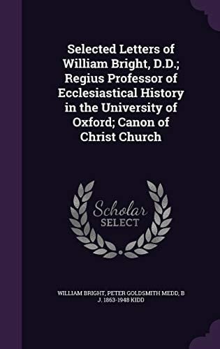 Selected Letters of William Bright, D. D. ; Regius Professor of Ecclesiastical History in the University of Oxford; Canon of Christ Church