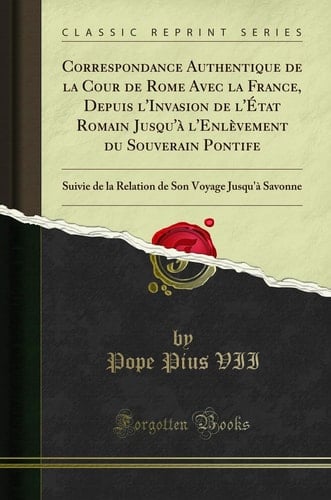 Correspondance Authentique de la Cour de Rome Avec La France, Depuis l'Invasion de l'État Romain Jusqu'à l'Enlèvement Du Souverain Pontife Suivie de la Relation de Son Voyage Jusqu'à Savonne (Classic Reprint)