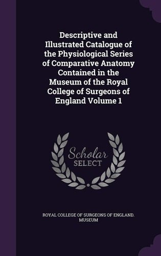 Descriptive and Illustrated Catalogue of the Physiological Series of Comparative Anatomy Contained in the Museum of the Royal College of Surgeons of England Volume 1