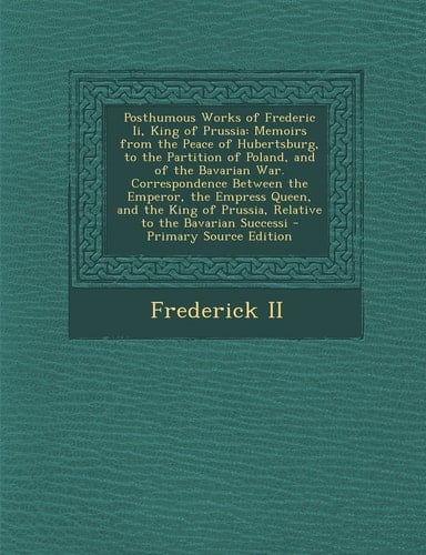 Posthumous Works of Frederic Ii, King of Prussia Memoirs from the Peace of Hubertsburg, to the Partition of Poland, and of the Bavarian War. Correspo
