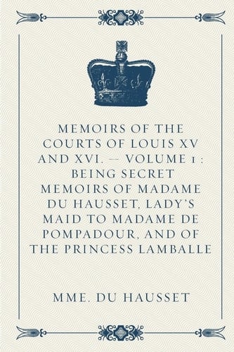 Memoirs of the Courts of Louis XV and XVI. - Volume 1 Being Secret Memoirs of Madame Du Hausset, Lady's Maid to Madame de Pompadour, and of the Princess Lamballe
