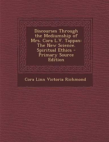 Discourses Through the Mediumship of Mrs. Cora L. V. Tappan The New Science. Spiritual Ethics - Primary Source Edition