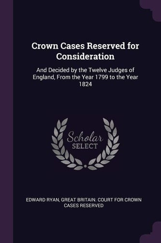 Crown Cases Reserved for Consideration And Decided by the Twelve Judges of England, From the Year 1799 to the Year 1824