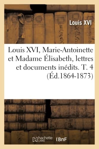 Louis XVI, Marie-Antoinette Et Madame Élisabeth, Lettres Et Documents Inédits. T. 4 (Éd.1864-1873)