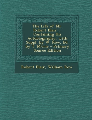 The Life of Mr. Robert Blair ... Containing His Autobiography, with Suppl. by W. Row, Ed. by T. M'Crie - Primary Source Edition