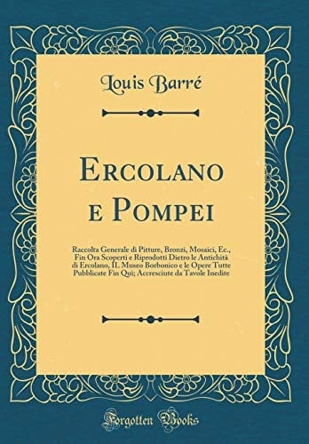 Ercolano E Pompei Raccolta Generale Di Pitture, Bronzi, Mosaici, Ec., Fin Ora Scoperti E Riprodotti Dietro Le Antichità Di Ercolano, Il Museo Borbonico E Le Opere Tutte Pubblicate Fin Qui; Accresciute Da Tavole Inedite (Classic Reprint)