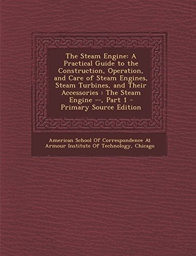 The Steam Engine A Practical Guide to the Construction, Operation, and Care of Steam Engines, Steam Turbines, and Their Accessories