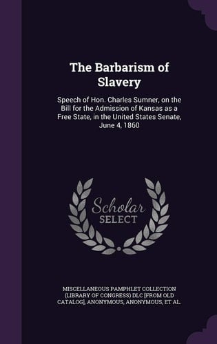 The Barbarism of Slavery Speech of Hon. Charles Sumner, on the Bill for the Admission of Kansas As a Free State, in the United States Senate, June 4 1860