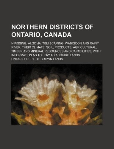 Northern districts of Ontario, Canada; Nipissing, Algoma, Temiscaming, Wabigoon and Rainy River, their climate, soil, products; agricultural, timber ... with information as to how to acquire lands