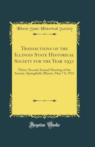Transactions of the Illinois State Historical Society for the Year 1931 Thirty-Second Annual Meeting of the Society, Springfield, Illinois, May 7 8, 1931 (Classic Reprint)