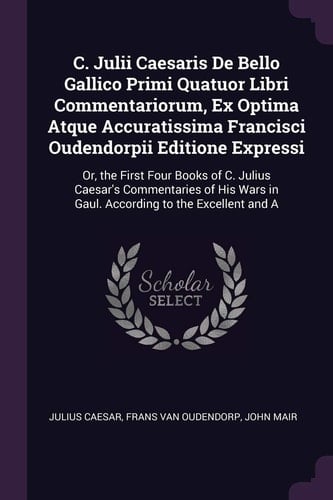 C. Julii Caesaris De Bello Gallico Primi Quatuor Libri Commentariorum, Ex Optima Atque Accuratissima Francisci Oudendorpii Editione Expressi Or, the First Four Books of C. Julius Caesar's Commentaries of His Wars in Gaul. According to the Excellent and A