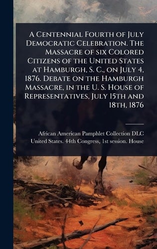 A Centennial Fourth of July Democratic Celebration. The Massacre of Six Colored Citizens of the United States at Hamburgh, S. C., on July 4, 1876. Debate on the Hamburgh Massacre, in the U. S. House of Representatives, July 15th and 18th, 1876