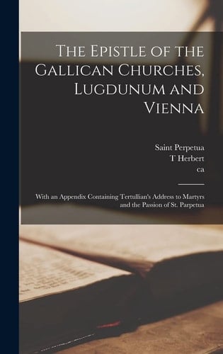 The Epistle of the Gallican Churches, Lugdunum and Vienna With an Appendix Containing Tertullian's Address to Martyrs and the Passion of St. Parpetua