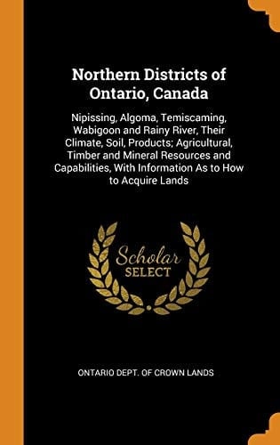 Northern Districts of Ontario, Canada Nipissing, Algoma, Temiscaming, Wabigoon and Rainy River, Their Climate, Soil, Products; Agricultural, Timber and Mineral Resources and Capabilities, with Information As to How to Acquire Lands