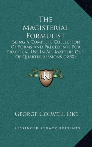 The Magisterial Formulist: Being A Complete Collection Of Forms And Precedents For Practical Use In All Matters Out Of Quarter Sessions (1850)