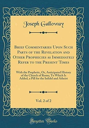 Brief Commentaries Upon Such Parts of the Revelation and Other Prophecies As Immediately Refer to the Present Times, Vol. 2 Of 2 With the Prophetic, Or, Anticipated History of the Church of Rome; to Which Is Added, a Pill for the Infidel and Atheist
