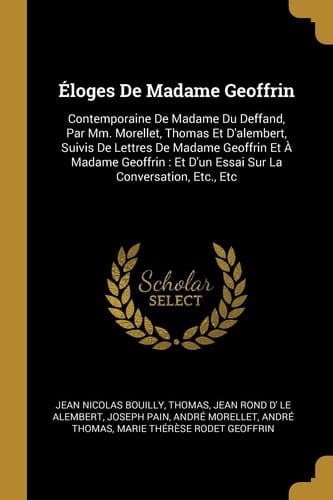 Éloges De Madame Geoffrin Contemporaine De Madame Du Deffand, Par Mm. Morellet, Thomas Et D'alembert, Suivis De Lettres De Madame Geoffrin Et À Madame Geoffrin: Et D'un Essai Sur La Conversation, Etc., Etc